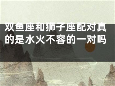双鱼座和狮子座配对真的是水火不容的一对吗 