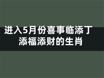 进入5月份喜事临添丁添福添财的生肖