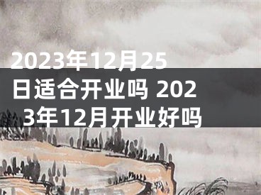 2023年12月25日适合开业吗 2023年12月开业好吗