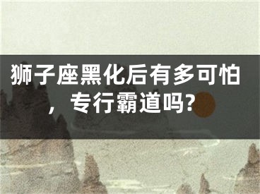 狮子座黑化后有多可怕，专行霸道吗?
