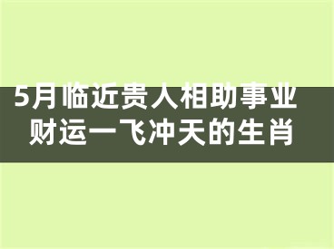 5月临近贵人相助事业财运一飞冲天的生肖