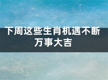 下周这些生肖机遇不断万事大吉