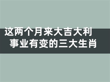 这两个月来大吉大利 事业有变的三大生肖