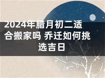 2024年腊月初二适合搬家吗 乔迁如何挑选吉日