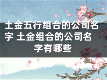 土金五行组合的公司名字 土金组合的公司名字有哪些