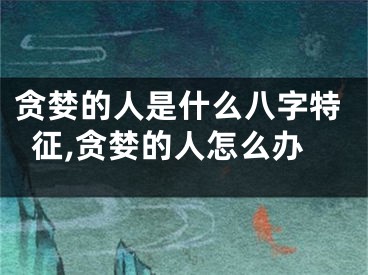 贪婪的人是什么八字特征,贪婪的人怎么办