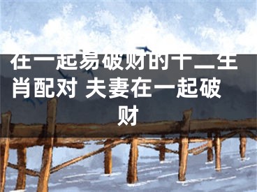 在一起易破财的十二生肖配对 夫妻在一起破财