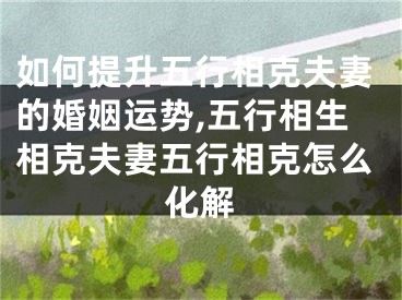 如何提升五行相克夫妻的婚姻运势,五行相生相克夫妻五行相克怎么化解