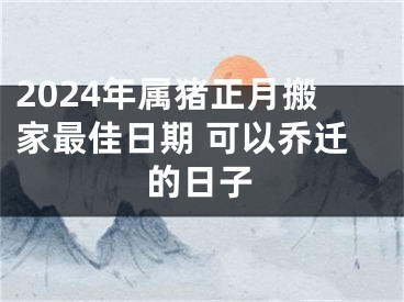 2024年属猪正月搬家最佳日期 可以乔迁的日子