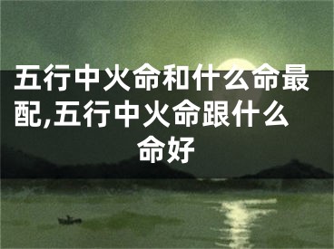五行中火命和什么命最配,五行中火命跟什么命好