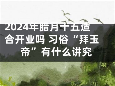 2024年腊月十五适合开业吗 习俗“拜玉帝”有什么讲究