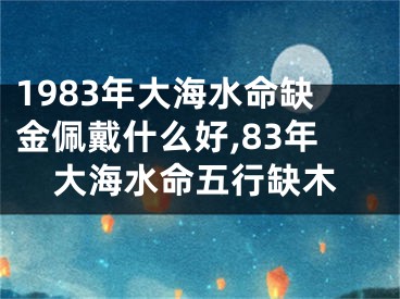 1983年大海水命缺金佩戴什么好,83年大海水命五行缺木