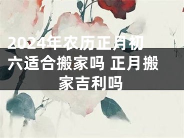 2024年农历正月初六适合搬家吗 正月搬家吉利吗