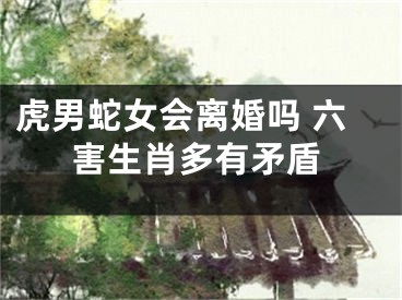虎男蛇女会离婚吗 六害生肖多有矛盾