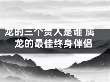 龙的三个贵人是谁 属龙的最佳终身伴侣