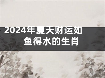 2024年夏天财运如鱼得水的生肖