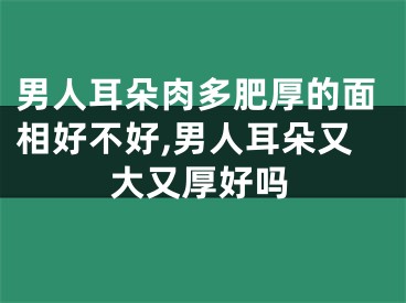 男人耳朵肉多肥厚的面相好不好,男人耳朵又大又厚好吗