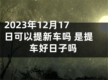 2023年12月17日可以提新车吗 是提车好日子吗