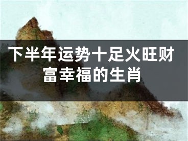 下半年运势十足火旺财富幸福的生肖