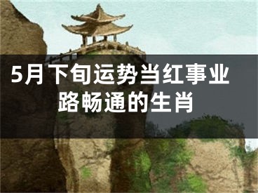 5月下旬运势当红事业路畅通的生肖