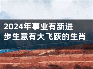 2024年事业有新进步生意有大飞跃的生肖