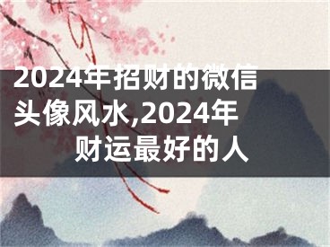 2024年招财的微信头像风水,2024年财运最好的人