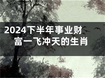 2024下半年事业财富一飞冲天的生肖