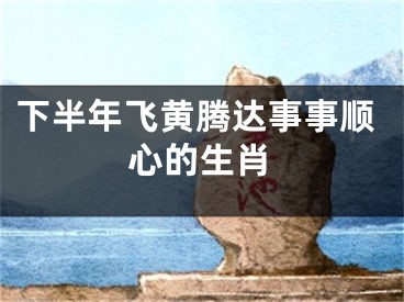 下半年飞黄腾达事事顺心的生肖