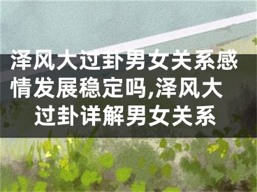 泽风大过卦男女关系感情发展稳定吗,泽风大过卦详解男女关系