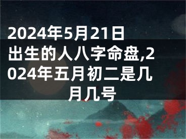 2024年5月21日出生的人八字命盘,2024年五月初二是几月几号