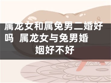 属龙女和属兔男二婚好吗  属龙女与兔男婚姻好不好