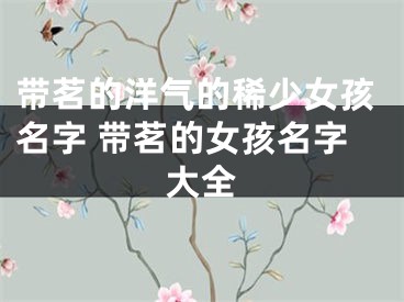 带茗的洋气的稀少女孩名字 带茗的女孩名字大全