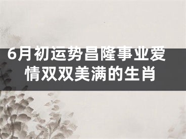 6月初运势昌隆事业爱情双双美满的生肖