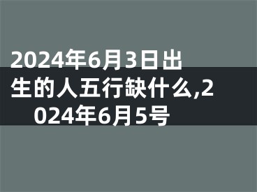2024年6月3日出生的人五行缺什么,2024年6月5号