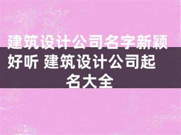 建筑设计公司名字新颖好听 建筑设计公司起名大全
