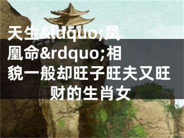 天生&ldquo;凤凰命&rdquo;相貌一般却旺子旺夫又旺财的生肖女