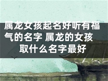 属龙女孩起名好听有福气的名字 属龙的女孩取什么名字最好