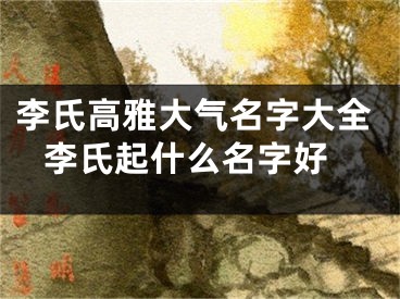 李氏高雅大气名字大全 李氏起什么名字好