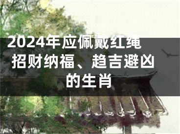 2024年应佩戴红绳 招财纳福、趋吉避凶的生肖