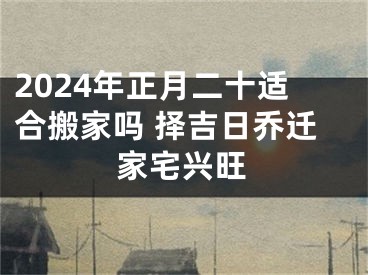 2024年正月二十适合搬家吗 择吉日乔迁家宅兴旺