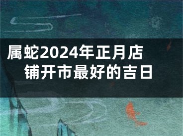 属蛇2024年正月店铺开市最好的吉日