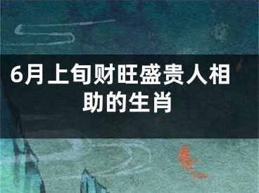 6月上旬财旺盛贵人相助的生肖