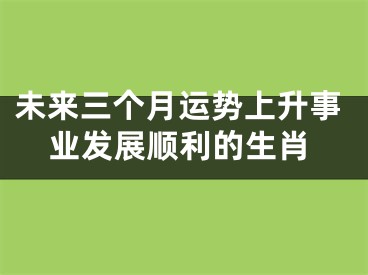 未来三个月运势上升事业发展顺利的生肖