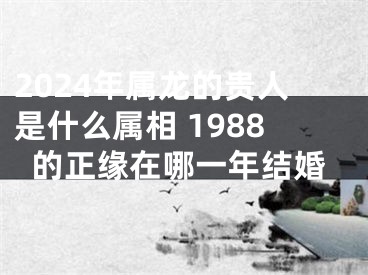 2024年属龙的贵人是什么属相 1988的正缘在哪一年结婚