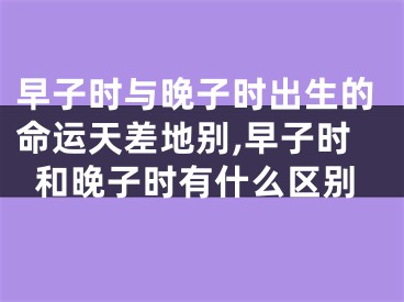 早子时与晚子时出生的命运天差地别,早子时和晚子时有什么区别