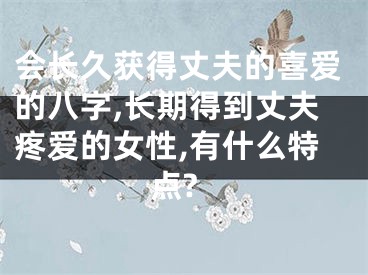 会长久获得丈夫的喜爱的八字,长期得到丈夫疼爱的女性,有什么特点?