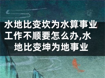 水地比变坎为水算事业工作不顺要怎么办,水地比变坤为地事业