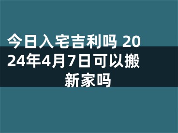 今日入宅吉利吗 2024年4月7日可以搬新家吗