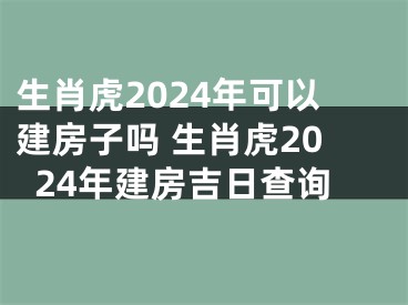 生肖虎2024年可以建房子吗 生肖虎2024年建房吉日查询