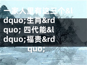 一家人里有这三个&ldquo;生肖&rdquo; 四代能&ldquo;福贵&rdquo;